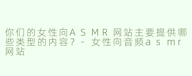 你们的女性向ASMR网站主要提供哪些类型的内容？