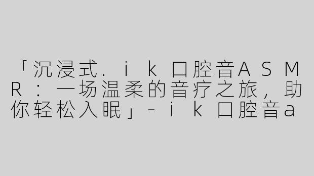 「沉浸式.ik口腔音ASMR：一场温柔的音疗之旅，助你轻松入眠」-ik口腔音asmr助眠