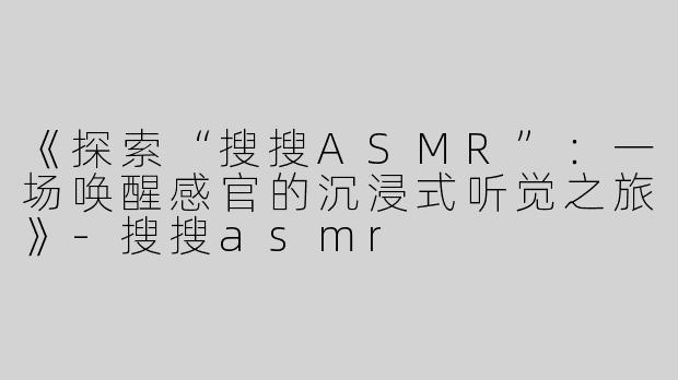 《探索“搜搜ASMR”：一场唤醒感官的沉浸式听觉之旅》-搜搜asmr