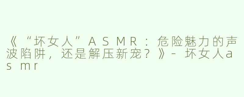 《“坏女人”ASMR：危险魅力的声波陷阱，还是解压新宠？》-坏女人asmr