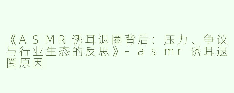 《ASMR诱耳退圈背后：压力、争议与行业生态的反思》-asmr诱耳退圈原因