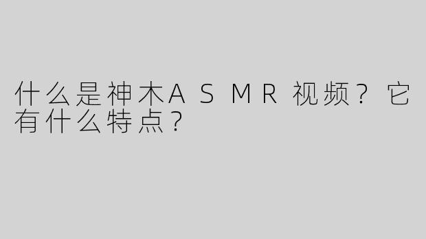什么是神木ASMR视频？它有什么特点？