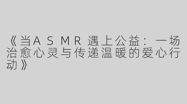 《当ASMR遇上公益：一场治愈心灵与传递温暖的爱心行动》