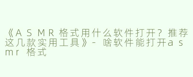 《ASMR格式用什么软件打开？推荐这几款实用工具》-啥软件能打开asmr格式
