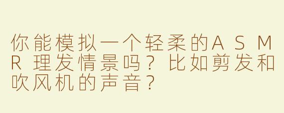 你能模拟一个轻柔的ASMR理发情景吗？比如剪发和吹风机的声音？
