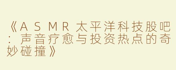 《ASMR太平洋科技股吧：声音疗愈与投资热点的奇妙碰撞》
