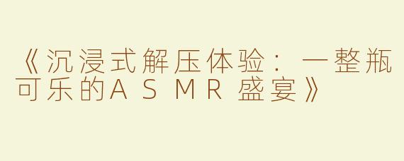 《沉浸式解压体验：一整瓶可乐的ASMR盛宴》