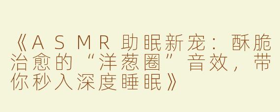 《ASMR助眠新宠：酥脆治愈的“洋葱圈”音效，带你秒入深度睡眠》