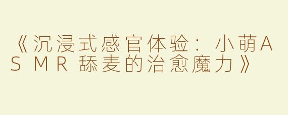 《沉浸式感官体验：小萌ASMR舔麦的治愈魔力》