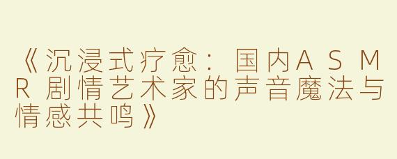 《沉浸式疗愈：国内ASMR剧情艺术家的声音魔法与情感共鸣》
