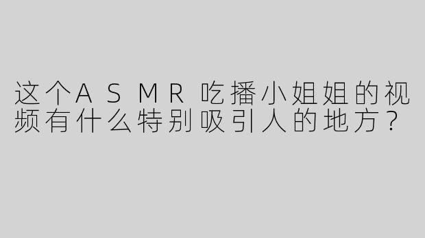 这个ASMR吃播小姐姐的视频有什么特别吸引人的地方？