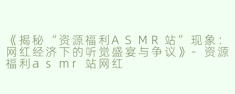 《揭秘“资源福利ASMR站”现象：网红经济下的听觉盛宴与争议》-资源福利asmr站网红