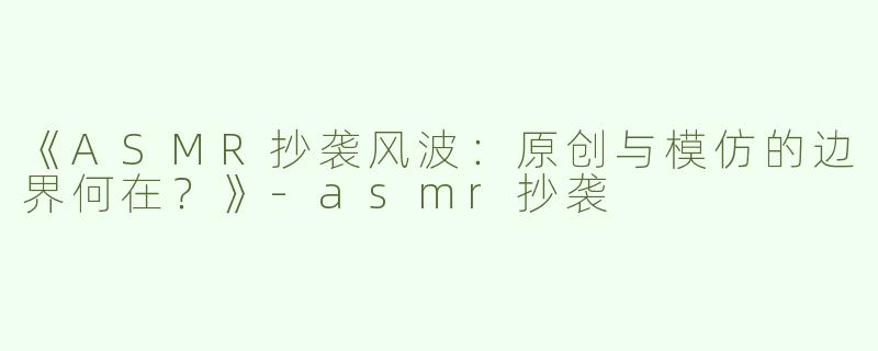《ASMR抄袭风波：原创与模仿的边界何在？》-asmr抄袭