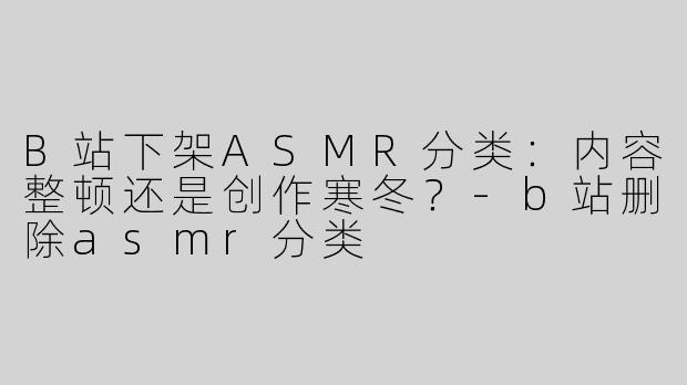 B站下架ASMR分类：内容整顿还是创作寒冬？-b站删除asmr分类