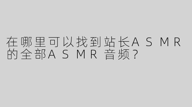 在哪里可以找到站长ASMR的全部ASMR音频？