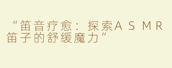 “笛音疗愈：探索ASMR笛子的舒缓魔力”