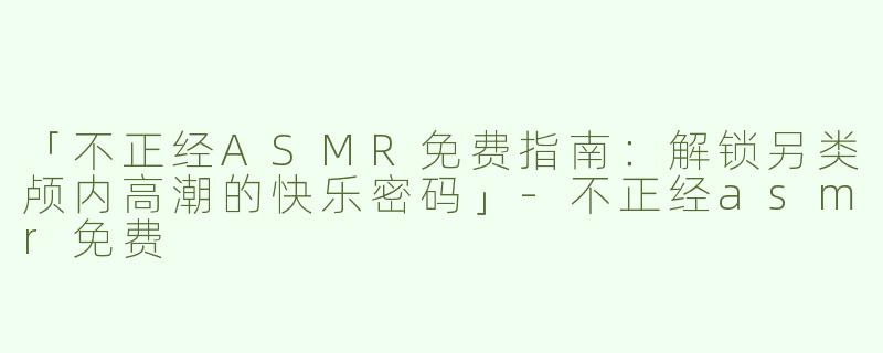 「不正经ASMR免费指南：解锁另类颅内高潮的快乐密码」-不正经asmr免费