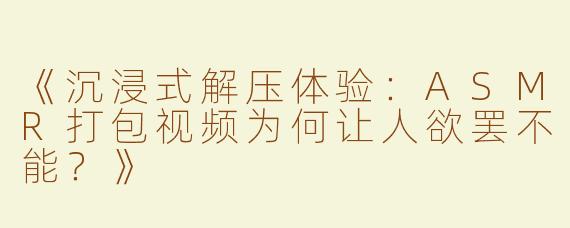 《沉浸式解压体验：ASMR打包视频为何让人欲罢不能？》