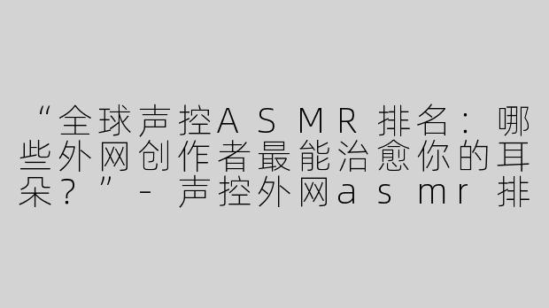 “全球声控ASMR排名：哪些外网创作者最能治愈你的耳朵？”-声控外网asmr排名