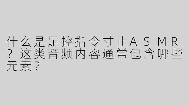 什么是足控指令寸止ASMR？这类音频内容通常包含哪些元素？