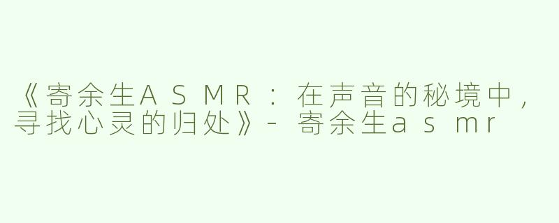 《寄余生ASMR：在声音的秘境中，寻找心灵的归处》