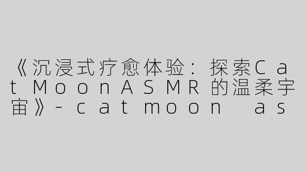 《沉浸式疗愈体验：探索CatMoonASMR的温柔宇宙》-catmoon asmr
