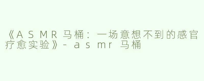 《ASMR马桶：一场意想不到的感官疗愈实验》-asmr马桶