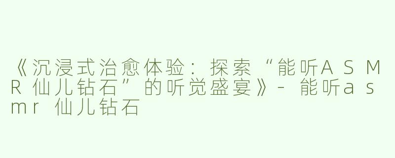 《沉浸式治愈体验：探索“能听ASMR仙儿钻石”的听觉盛宴》-能听asmr仙儿钻石