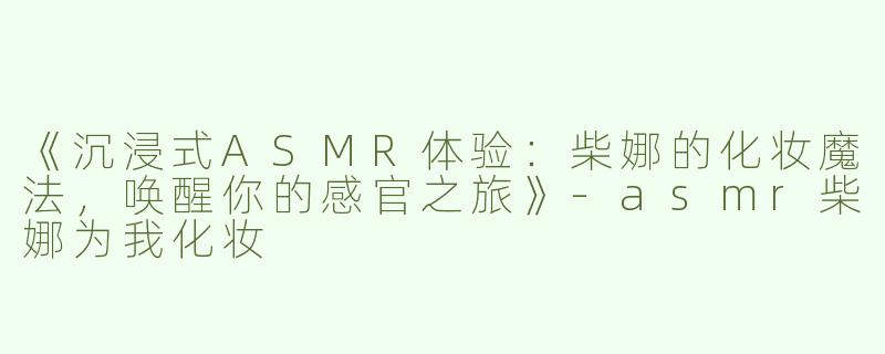 《沉浸式ASMR体验：柴娜的化妆魔法，唤醒你的感官之旅》-asmr柴娜为我化妆