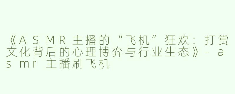 《ASMR主播的“飞机”狂欢：打赏文化背后的心理博弈与行业生态》-asmr主播刷飞机