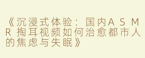 《沉浸式体验：国内ASMR掏耳视频如何治愈都市人的焦虑与失眠》