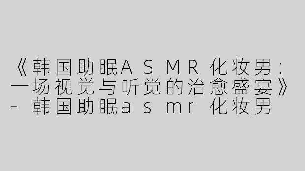 《韩国助眠ASMR化妆男：一场视觉与听觉的治愈盛宴》