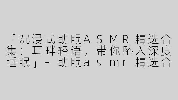 「沉浸式助眠ASMR精选合集：耳畔轻语，带你坠入深度睡眠」-助眠asmr精选合集