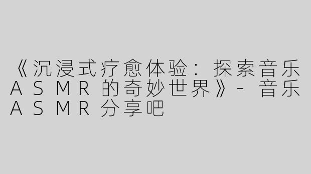 《沉浸式疗愈体验：探索音乐ASMR的奇妙世界》-音乐ASMR分享吧