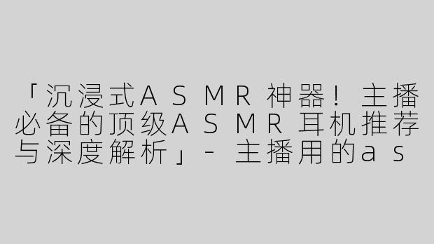 「沉浸式ASMR神器！主播必备的顶级ASMR耳机推荐与深度解析」-主播用的asmr耳机