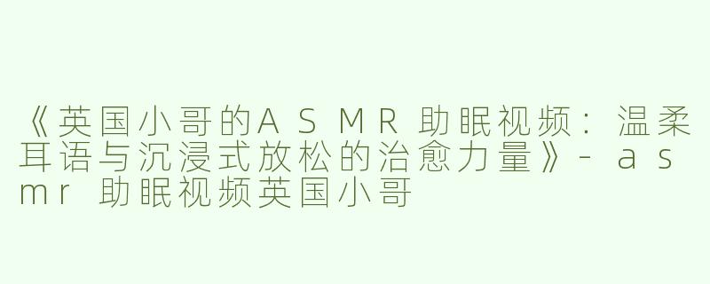 《英国小哥的ASMR助眠视频：温柔耳语与沉浸式放松的治愈力量》-asmr助眠视频英国小哥