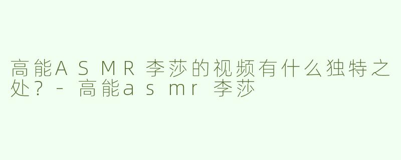 高能ASMR李莎的视频有什么独特之处？
