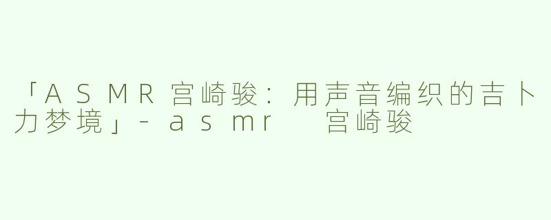 「ASMR宫崎骏：用声音编织的吉卜力梦境」-asmr 宫崎骏