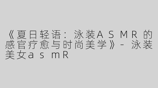《夏日轻语：泳装ASMR的感官疗愈与时尚美学》-泳装美女asmR