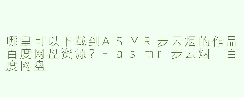 哪里可以下载到ASMR步云烟的作品百度网盘资源？-asmr步云烟 百度网盘