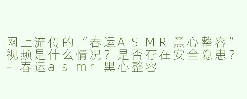 网上流传的“春运ASMR黑心整容”视频是什么情况？是否存在安全隐患？-春运asmr黑心整容