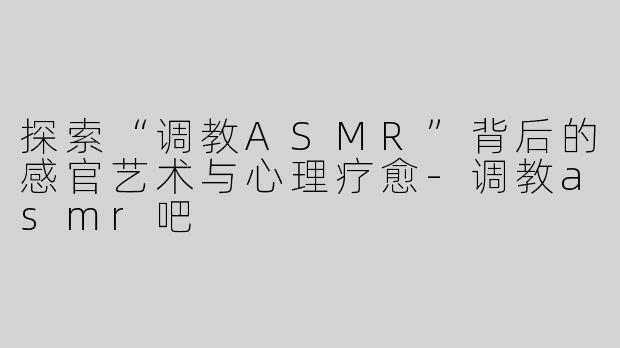 探索“调教ASMR”背后的感官艺术与心理疗愈-调教asmr吧
