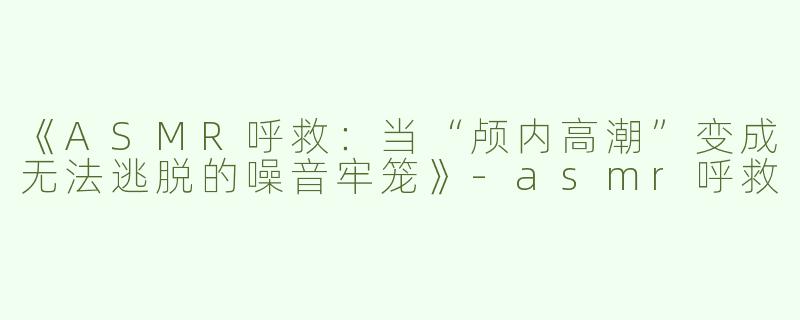 《ASMR呼救：当“颅内高潮”变成无法逃脱的噪音牢笼》-asmr呼救