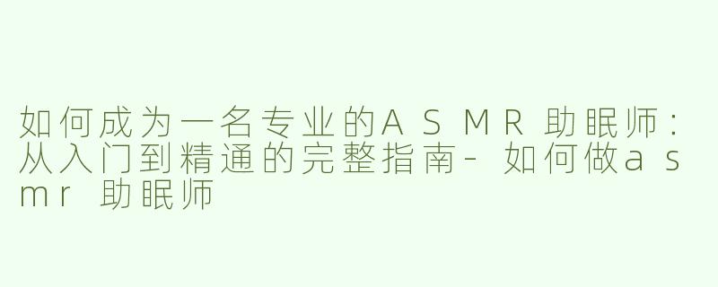 如何成为一名专业的ASMR助眠师：从入门到精通的完整指南-如何做asmr助眠师