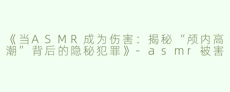 《当ASMR成为伤害：揭秘“颅内高潮”背后的隐秘犯罪》-asmr被害