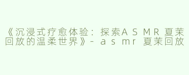 《沉浸式疗愈体验：探索ASMR夏茉回放的温柔世界》