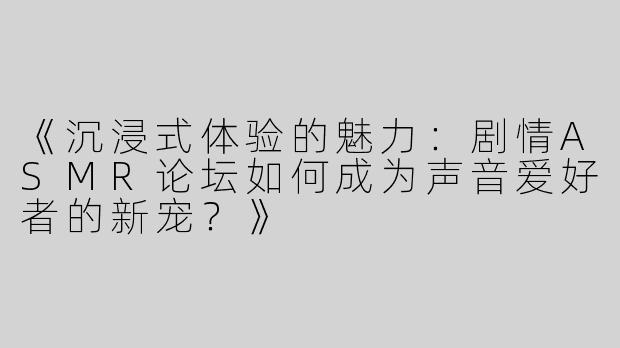 《沉浸式体验的魅力：剧情ASMR论坛如何成为声音爱好者的新宠？》