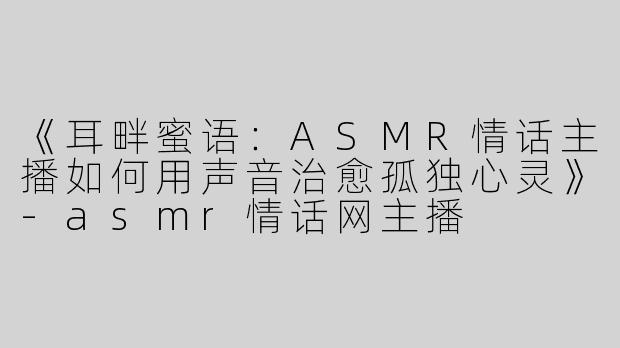 《耳畔蜜语：ASMR情话主播如何用声音治愈孤独心灵》-asmr情话网主播