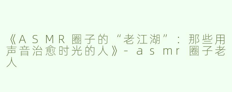 《ASMR圈子的“老江湖”：那些用声音治愈时光的人》-asmr圈子老人