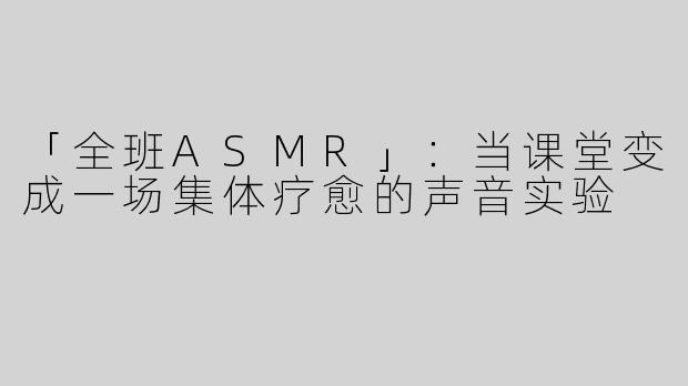 「全班ASMR」：当课堂变成一场集体疗愈的声音实验